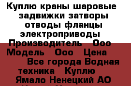 Куплю краны шаровые  задвижки затворы отводы фланцы электроприводы › Производитель ­ Ооо › Модель ­ Ооо › Цена ­ 2 000 - Все города Водная техника » Куплю   . Ямало-Ненецкий АО,Новый Уренгой г.